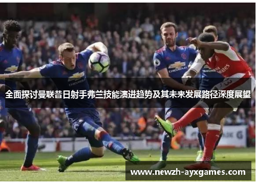 全面探讨曼联昔日射手弗兰技能演进趋势及其未来发展路径深度展望