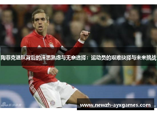 陶菲克退队背后的深思熟虑与无奈选择：运动员的艰难抉择与未来挑战