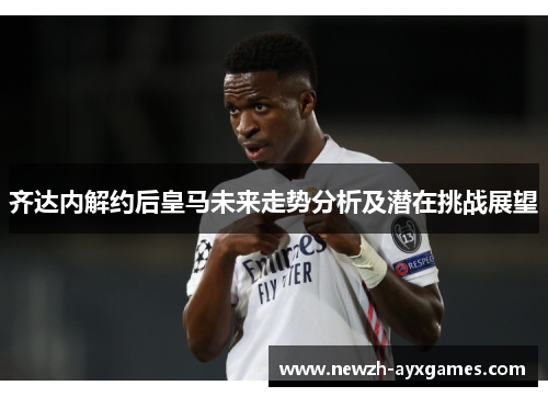 齐达内解约后皇马未来走势分析及潜在挑战展望