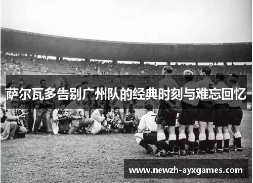 萨尔瓦多告别广州队的经典时刻与难忘回忆