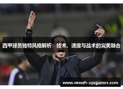 西甲球员独特风格解析：技术、速度与战术的完美融合