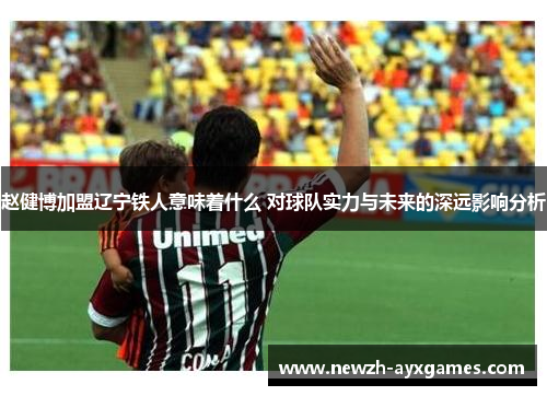 赵健博加盟辽宁铁人意味着什么 对球队实力与未来的深远影响分析