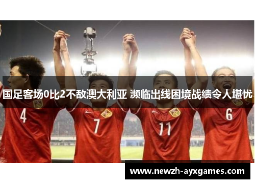 国足客场0比2不敌澳大利亚 濒临出线困境战绩令人堪忧